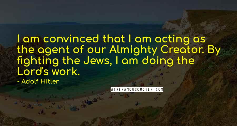Adolf Hitler Quotes: I am convinced that I am acting as the agent of our Almighty Creator. By fighting the Jews, I am doing the Lord's work.