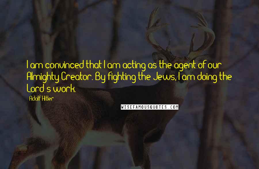 Adolf Hitler Quotes: I am convinced that I am acting as the agent of our Almighty Creator. By fighting the Jews, I am doing the Lord's work.