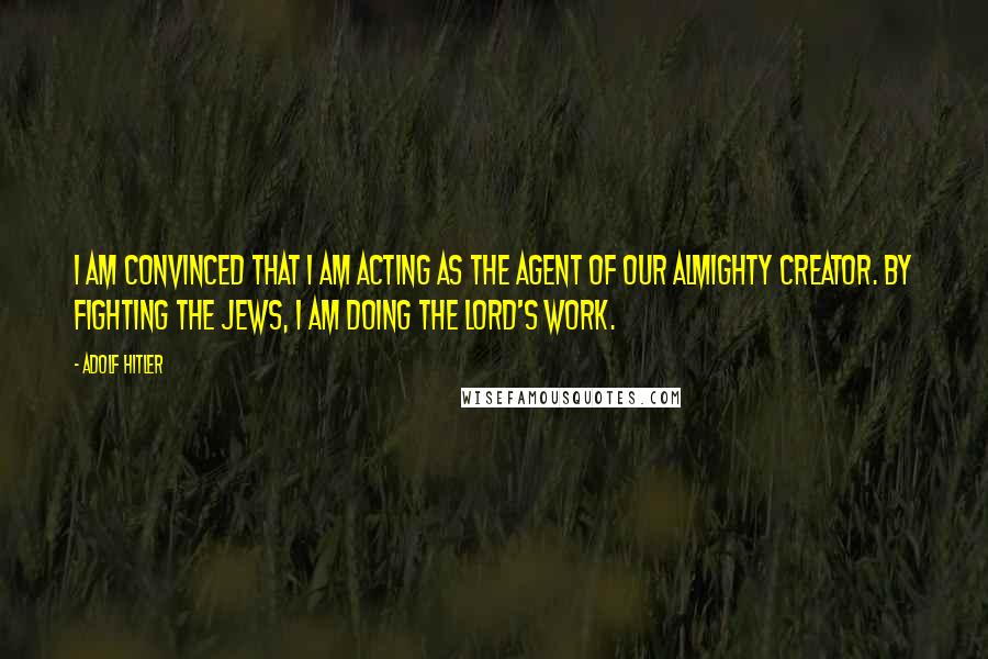 Adolf Hitler Quotes: I am convinced that I am acting as the agent of our Almighty Creator. By fighting the Jews, I am doing the Lord's work.