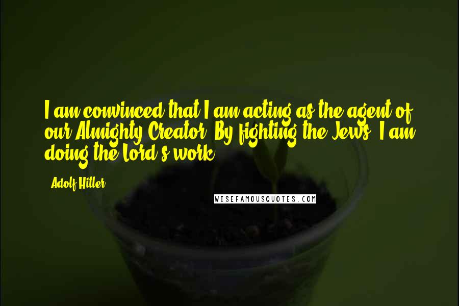 Adolf Hitler Quotes: I am convinced that I am acting as the agent of our Almighty Creator. By fighting the Jews, I am doing the Lord's work.