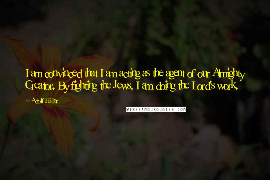 Adolf Hitler Quotes: I am convinced that I am acting as the agent of our Almighty Creator. By fighting the Jews, I am doing the Lord's work.