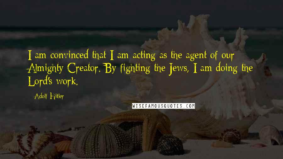 Adolf Hitler Quotes: I am convinced that I am acting as the agent of our Almighty Creator. By fighting the Jews, I am doing the Lord's work.