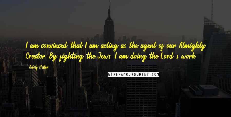 Adolf Hitler Quotes: I am convinced that I am acting as the agent of our Almighty Creator. By fighting the Jews, I am doing the Lord's work.