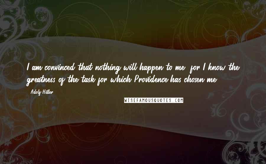 Adolf Hitler Quotes: I am convinced that nothing will happen to me, for I know the greatness of the task for which Providence has chosen me.