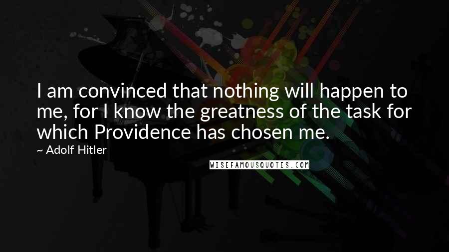 Adolf Hitler Quotes: I am convinced that nothing will happen to me, for I know the greatness of the task for which Providence has chosen me.