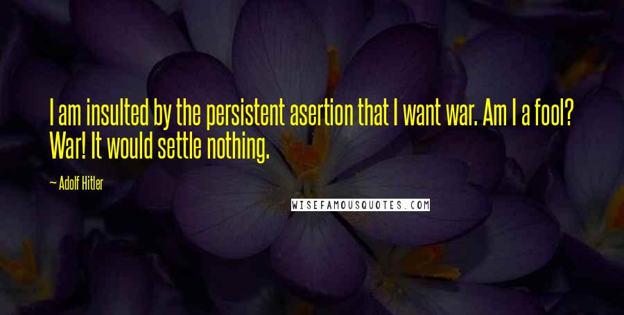 Adolf Hitler Quotes: I am insulted by the persistent asertion that I want war. Am I a fool? War! It would settle nothing.