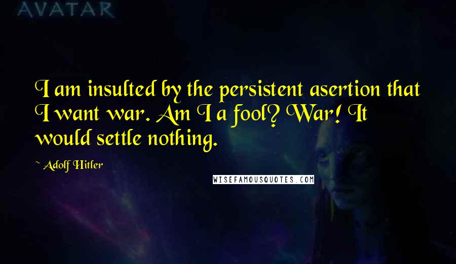Adolf Hitler Quotes: I am insulted by the persistent asertion that I want war. Am I a fool? War! It would settle nothing.