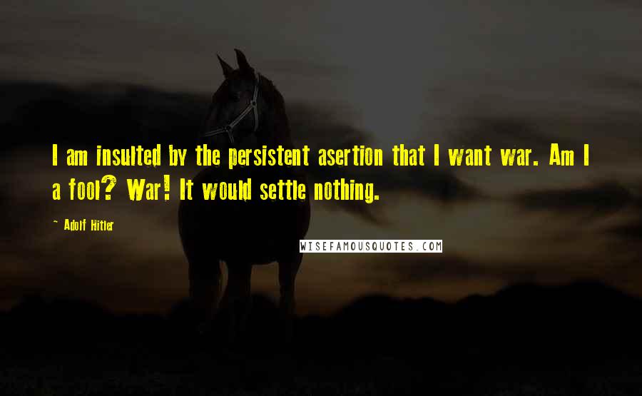 Adolf Hitler Quotes: I am insulted by the persistent asertion that I want war. Am I a fool? War! It would settle nothing.