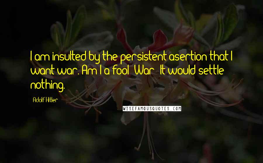 Adolf Hitler Quotes: I am insulted by the persistent asertion that I want war. Am I a fool? War! It would settle nothing.