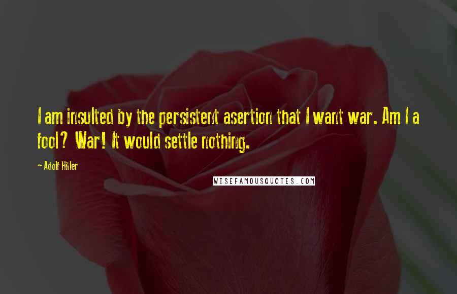 Adolf Hitler Quotes: I am insulted by the persistent asertion that I want war. Am I a fool? War! It would settle nothing.