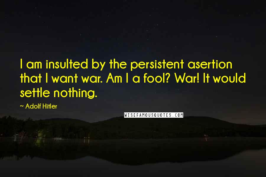 Adolf Hitler Quotes: I am insulted by the persistent asertion that I want war. Am I a fool? War! It would settle nothing.