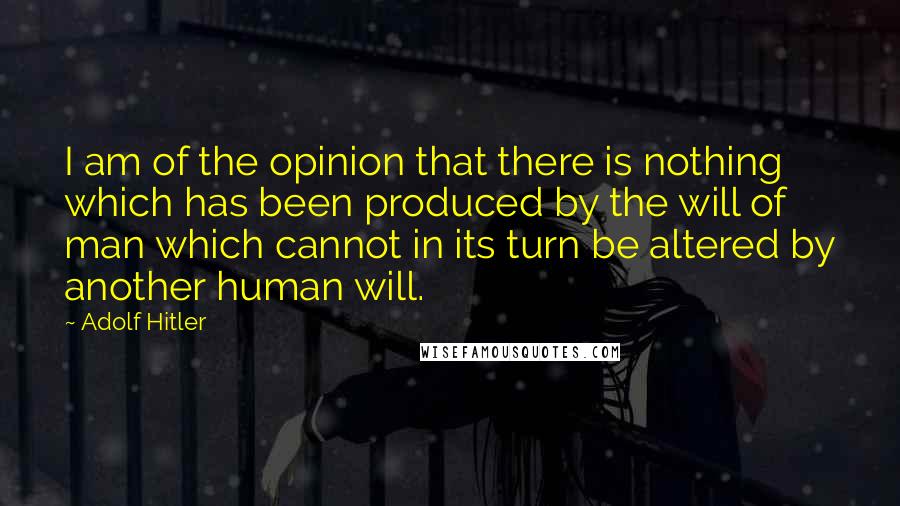 Adolf Hitler Quotes: I am of the opinion that there is nothing which has been produced by the will of man which cannot in its turn be altered by another human will.