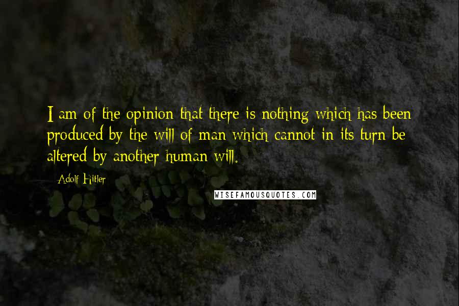 Adolf Hitler Quotes: I am of the opinion that there is nothing which has been produced by the will of man which cannot in its turn be altered by another human will.