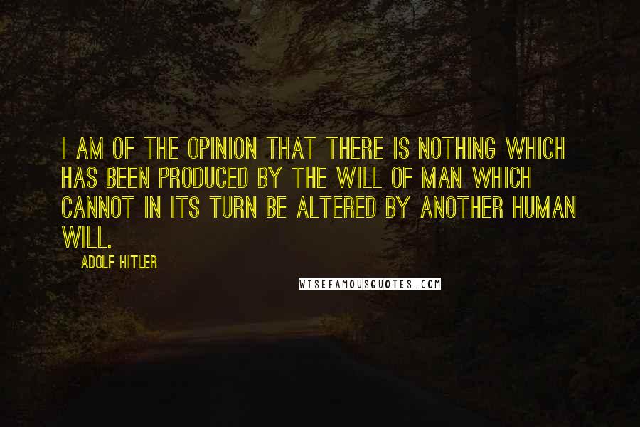 Adolf Hitler Quotes: I am of the opinion that there is nothing which has been produced by the will of man which cannot in its turn be altered by another human will.