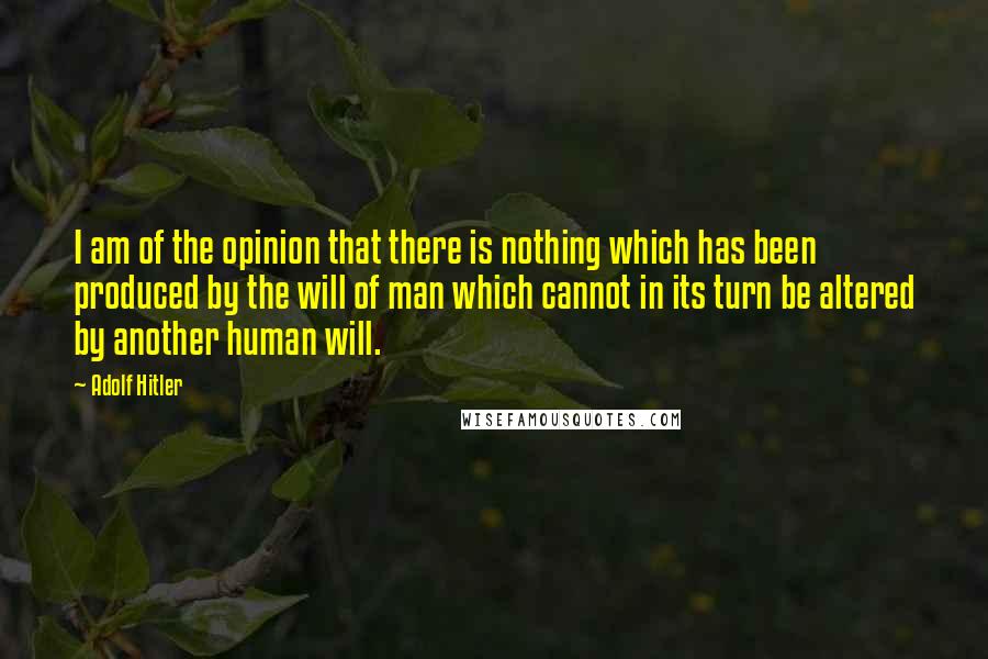 Adolf Hitler Quotes: I am of the opinion that there is nothing which has been produced by the will of man which cannot in its turn be altered by another human will.