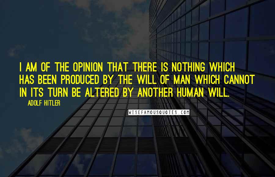 Adolf Hitler Quotes: I am of the opinion that there is nothing which has been produced by the will of man which cannot in its turn be altered by another human will.