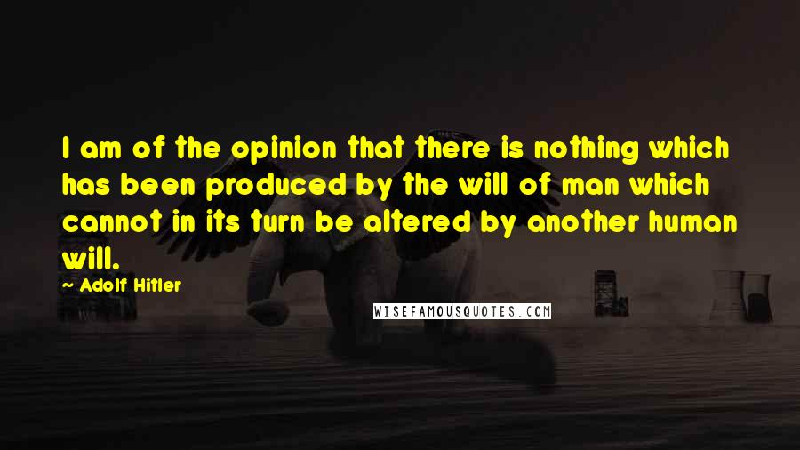 Adolf Hitler Quotes: I am of the opinion that there is nothing which has been produced by the will of man which cannot in its turn be altered by another human will.