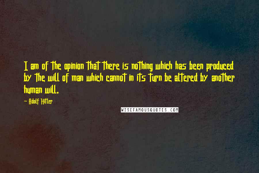 Adolf Hitler Quotes: I am of the opinion that there is nothing which has been produced by the will of man which cannot in its turn be altered by another human will.