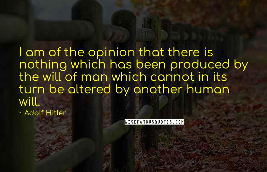 Adolf Hitler Quotes: I am of the opinion that there is nothing which has been produced by the will of man which cannot in its turn be altered by another human will.