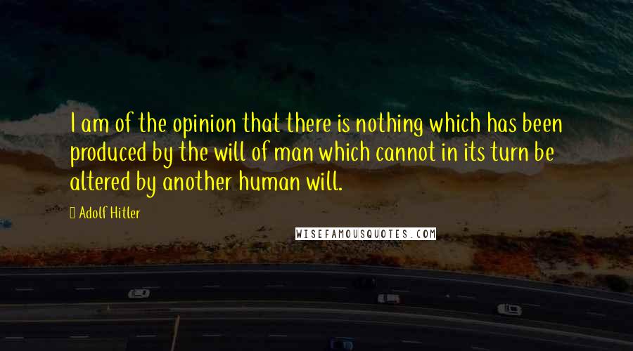 Adolf Hitler Quotes: I am of the opinion that there is nothing which has been produced by the will of man which cannot in its turn be altered by another human will.