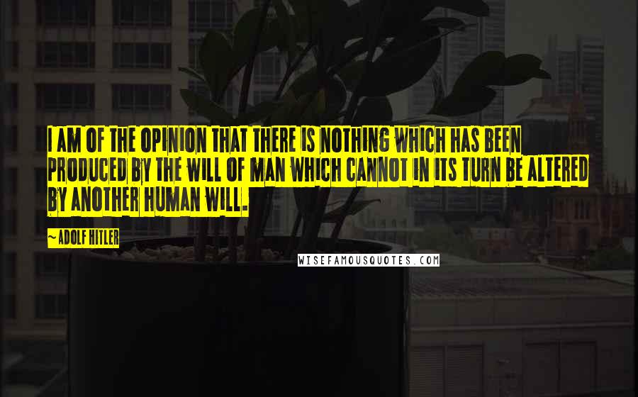 Adolf Hitler Quotes: I am of the opinion that there is nothing which has been produced by the will of man which cannot in its turn be altered by another human will.