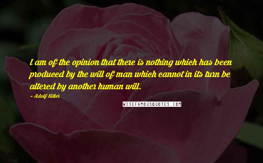 Adolf Hitler Quotes: I am of the opinion that there is nothing which has been produced by the will of man which cannot in its turn be altered by another human will.