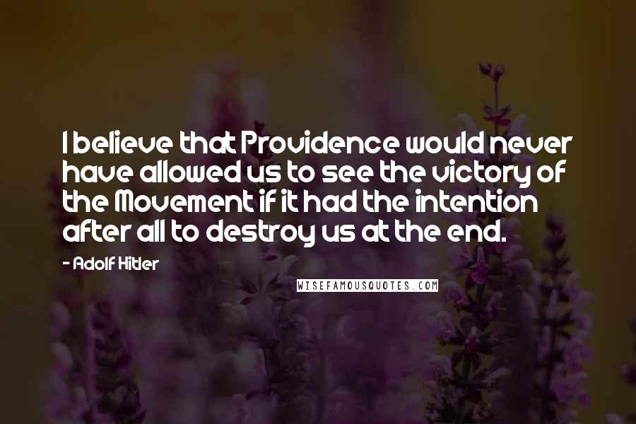 Adolf Hitler Quotes: I believe that Providence would never have allowed us to see the victory of the Movement if it had the intention after all to destroy us at the end.