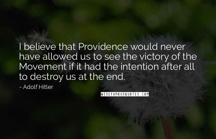 Adolf Hitler Quotes: I believe that Providence would never have allowed us to see the victory of the Movement if it had the intention after all to destroy us at the end.