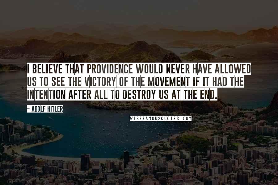 Adolf Hitler Quotes: I believe that Providence would never have allowed us to see the victory of the Movement if it had the intention after all to destroy us at the end.