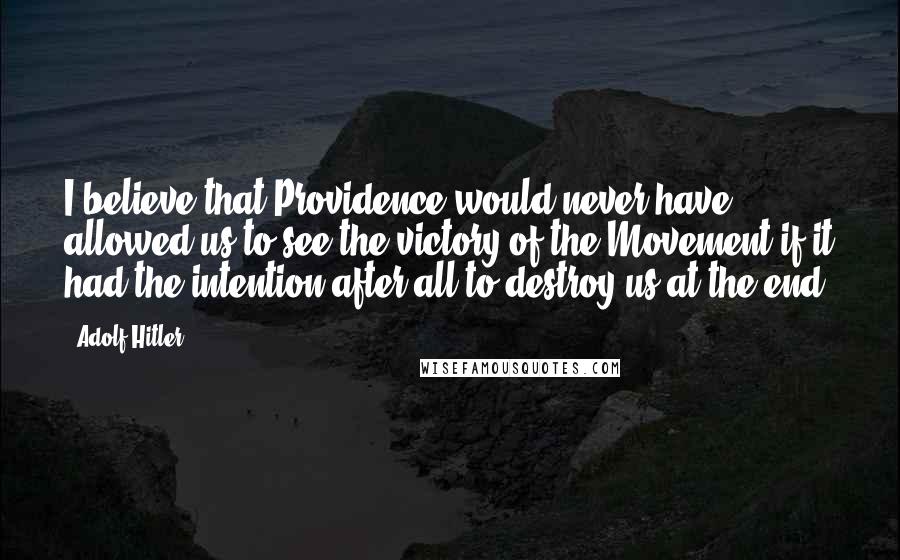 Adolf Hitler Quotes: I believe that Providence would never have allowed us to see the victory of the Movement if it had the intention after all to destroy us at the end.