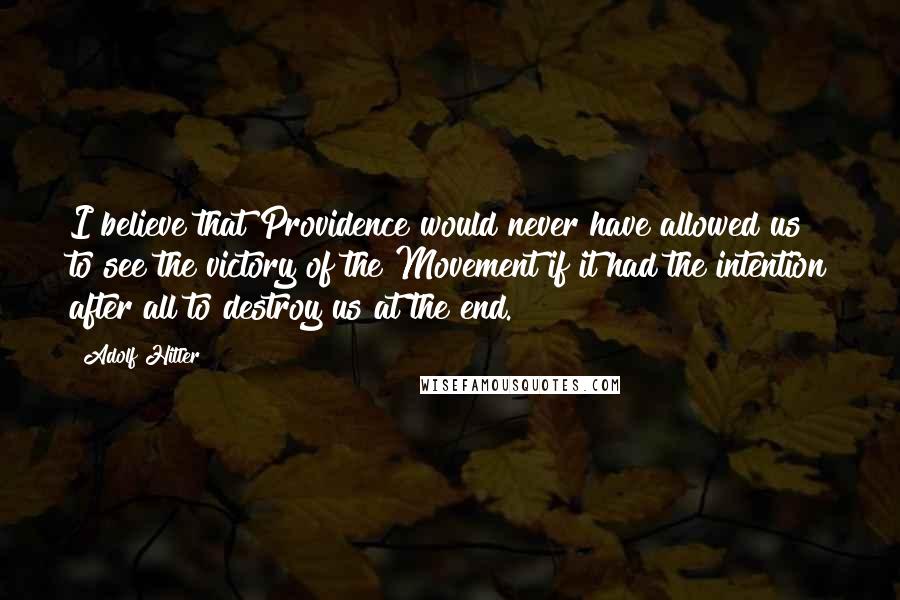 Adolf Hitler Quotes: I believe that Providence would never have allowed us to see the victory of the Movement if it had the intention after all to destroy us at the end.