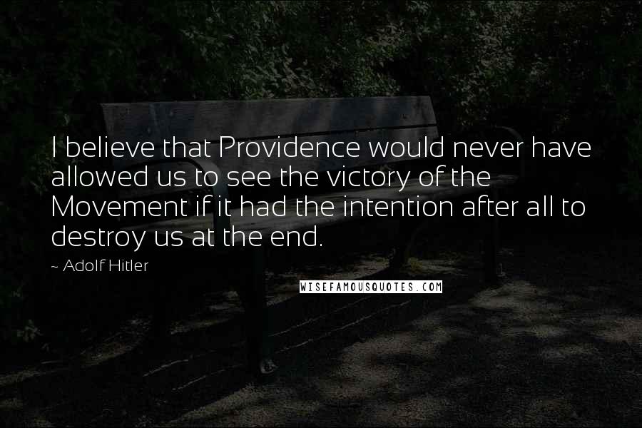 Adolf Hitler Quotes: I believe that Providence would never have allowed us to see the victory of the Movement if it had the intention after all to destroy us at the end.