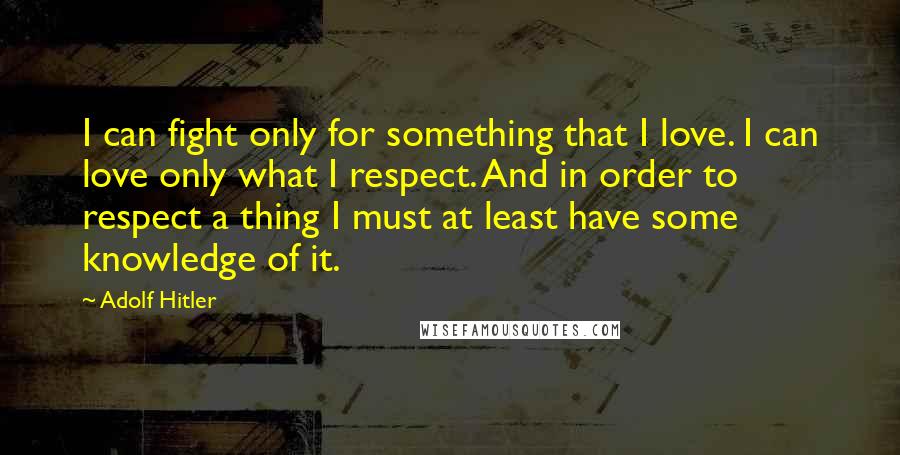 Adolf Hitler Quotes: I can fight only for something that I love. I can love only what I respect. And in order to respect a thing I must at least have some knowledge of it.