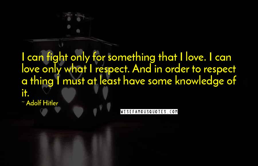 Adolf Hitler Quotes: I can fight only for something that I love. I can love only what I respect. And in order to respect a thing I must at least have some knowledge of it.