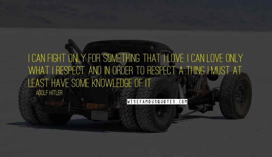 Adolf Hitler Quotes: I can fight only for something that I love. I can love only what I respect. And in order to respect a thing I must at least have some knowledge of it.