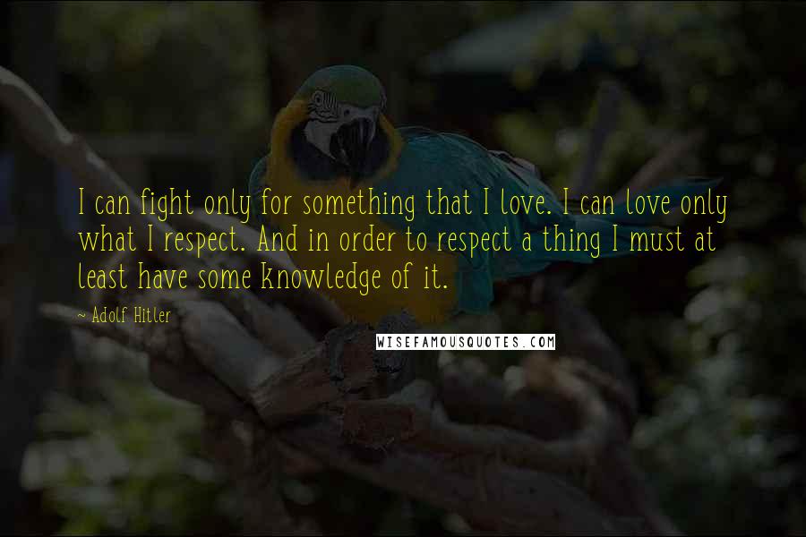 Adolf Hitler Quotes: I can fight only for something that I love. I can love only what I respect. And in order to respect a thing I must at least have some knowledge of it.