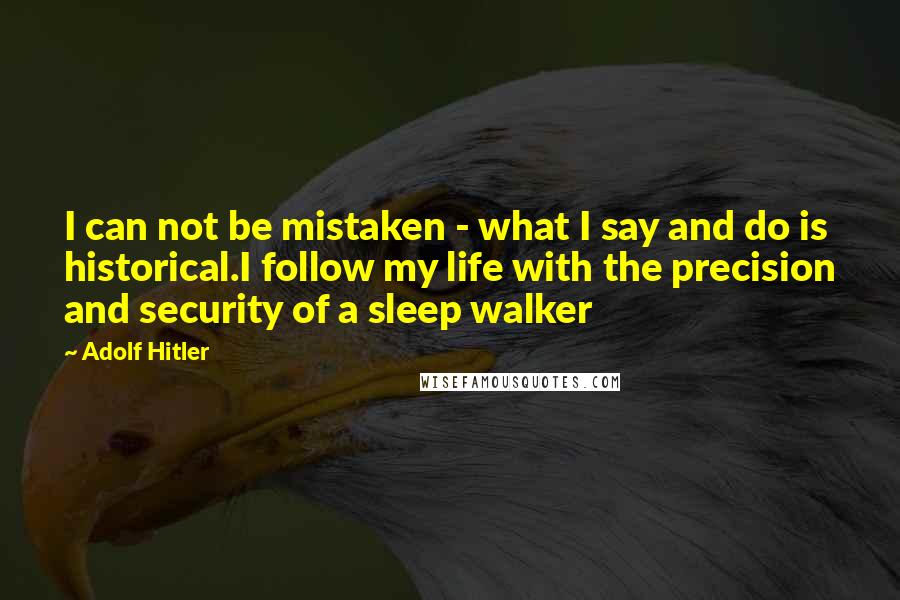 Adolf Hitler Quotes: I can not be mistaken - what I say and do is historical.I follow my life with the precision and security of a sleep walker