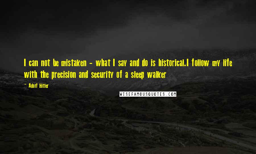 Adolf Hitler Quotes: I can not be mistaken - what I say and do is historical.I follow my life with the precision and security of a sleep walker