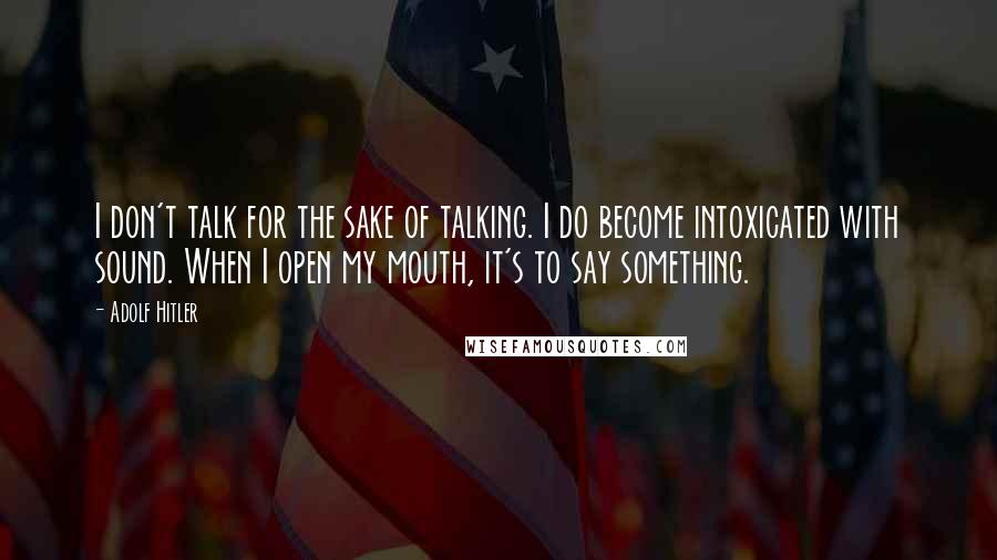 Adolf Hitler Quotes: I don't talk for the sake of talking. I do become intoxicated with sound. When I open my mouth, it's to say something.