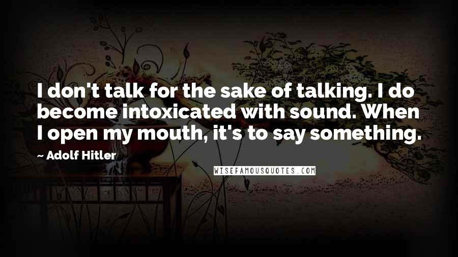 Adolf Hitler Quotes: I don't talk for the sake of talking. I do become intoxicated with sound. When I open my mouth, it's to say something.