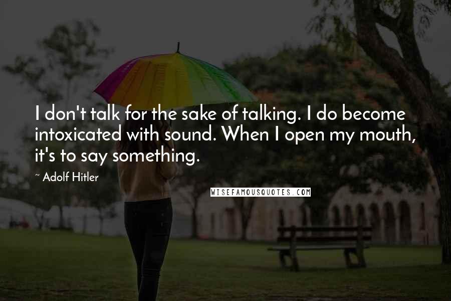 Adolf Hitler Quotes: I don't talk for the sake of talking. I do become intoxicated with sound. When I open my mouth, it's to say something.