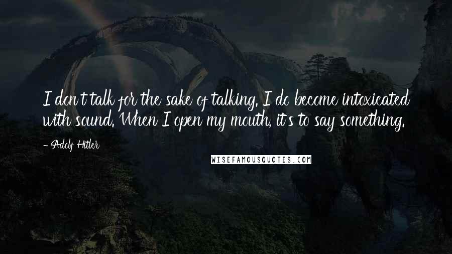 Adolf Hitler Quotes: I don't talk for the sake of talking. I do become intoxicated with sound. When I open my mouth, it's to say something.