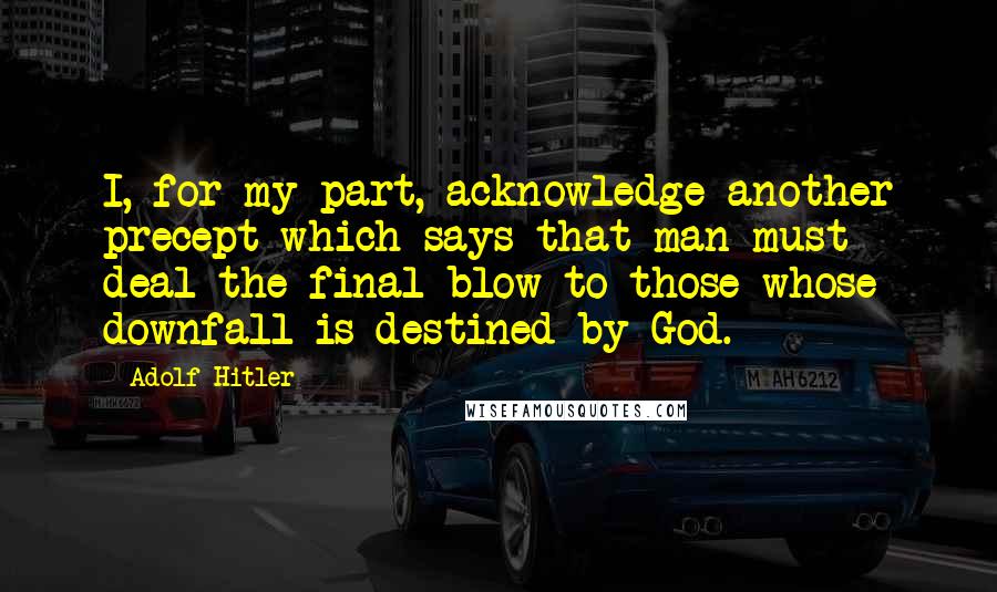 Adolf Hitler Quotes: I, for my part, acknowledge another precept which says that man must deal the final blow to those whose downfall is destined by God.