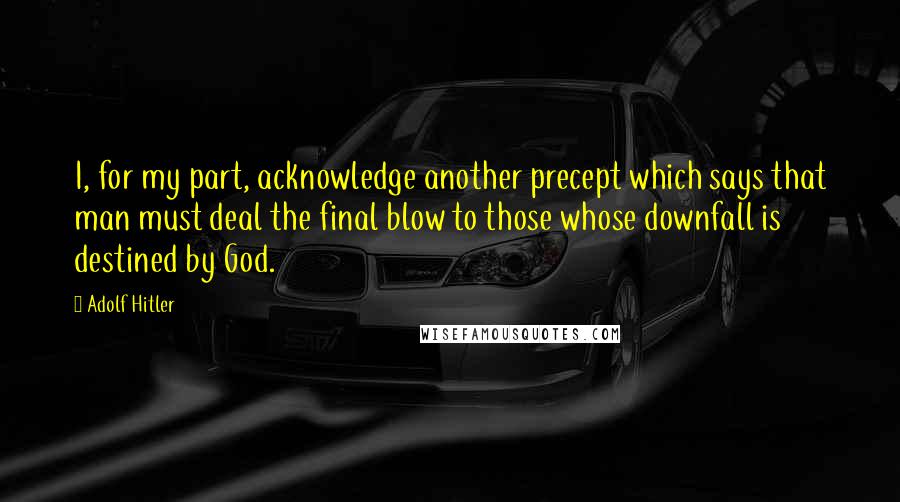 Adolf Hitler Quotes: I, for my part, acknowledge another precept which says that man must deal the final blow to those whose downfall is destined by God.