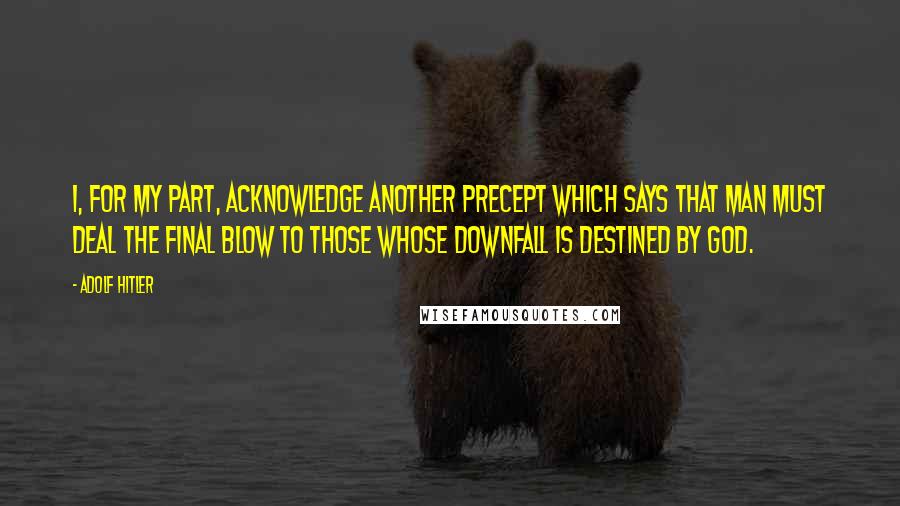 Adolf Hitler Quotes: I, for my part, acknowledge another precept which says that man must deal the final blow to those whose downfall is destined by God.