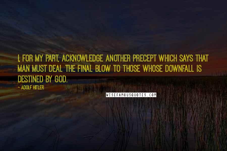 Adolf Hitler Quotes: I, for my part, acknowledge another precept which says that man must deal the final blow to those whose downfall is destined by God.