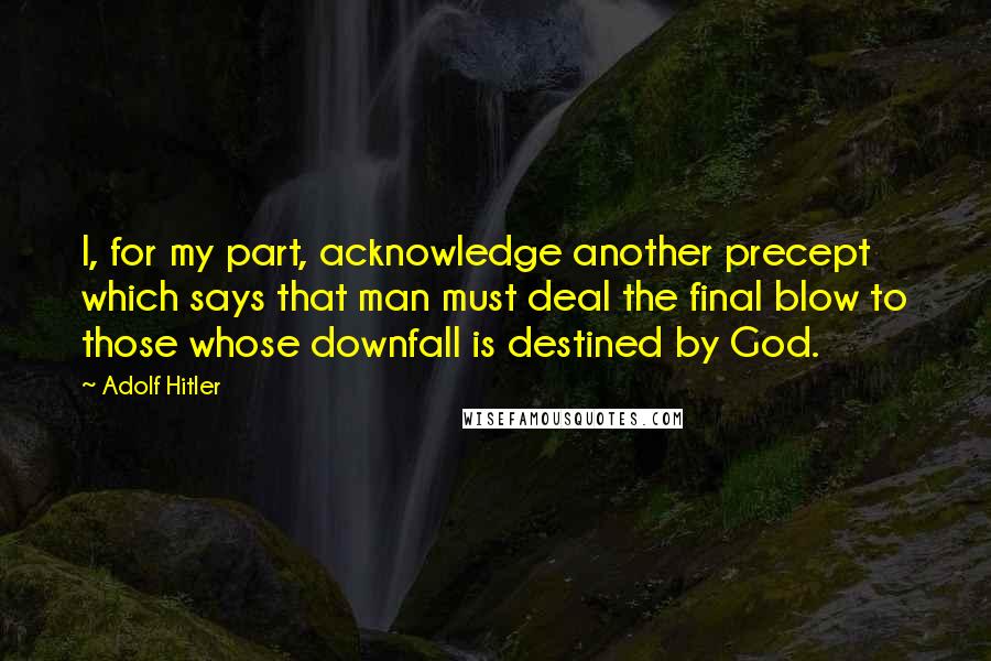 Adolf Hitler Quotes: I, for my part, acknowledge another precept which says that man must deal the final blow to those whose downfall is destined by God.