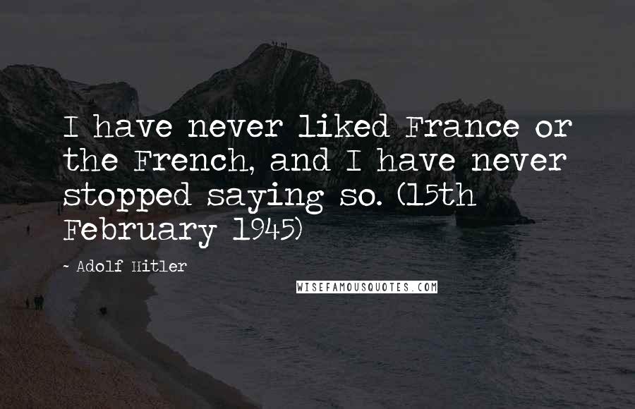 Adolf Hitler Quotes: I have never liked France or the French, and I have never stopped saying so. (15th February 1945)