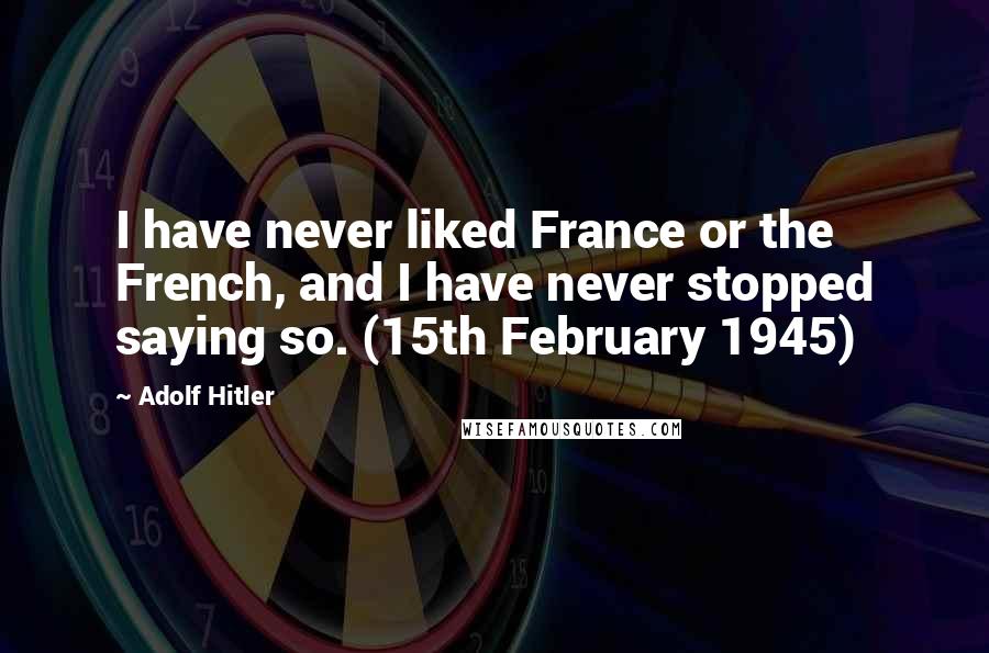 Adolf Hitler Quotes: I have never liked France or the French, and I have never stopped saying so. (15th February 1945)