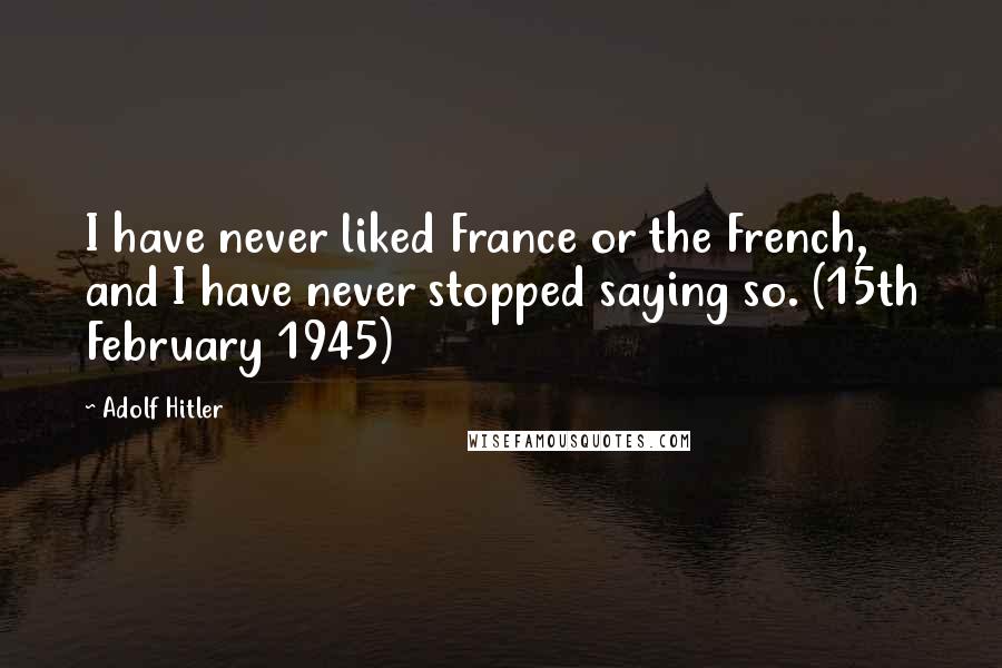 Adolf Hitler Quotes: I have never liked France or the French, and I have never stopped saying so. (15th February 1945)